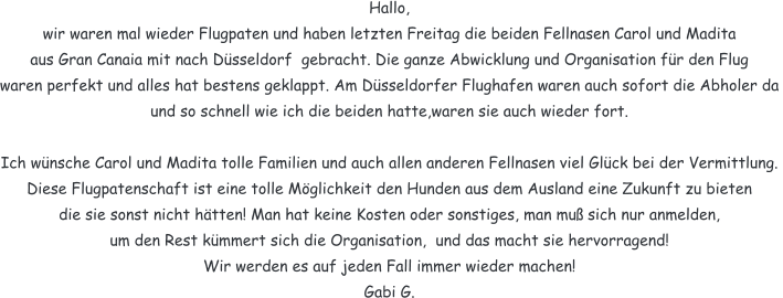 Hallo,  wir waren mal wieder Flugpaten und haben letzten Freitag die beiden Fellnasen Carol und Madita  aus Gran Canaia mit nach Dsseldorf  gebracht. Die ganze Abwicklung und Organisation fr den Flug waren perfekt und alles hat bestens geklappt. Am Dsseldorfer Flughafen waren auch sofort die Abholer da und so schnell wie ich die beiden hatte,waren sie auch wieder fort.   Ich wnsche Carol und Madita tolle Familien und auch allen anderen Fellnasen viel Glck bei der Vermittlung.  Diese Flugpatenschaft ist eine tolle Mglichkeit den Hunden aus dem Ausland eine Zukunft zu bieten die sie sonst nicht htten! Man hat keine Kosten oder sonstiges, man mu sich nur anmelden, um den Rest kmmert sich die Organisation,  und das macht sie hervorragend!  Wir werden es auf jeden Fall immer wieder machen!  Gabi G.